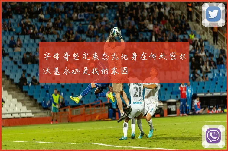字母哥坚定表态无论身在何处密尔沃基永远是我的家园