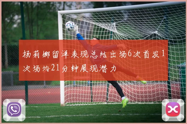 杨莉娜留洋表现总结出场6次首发1次场均21分钟展现潜力