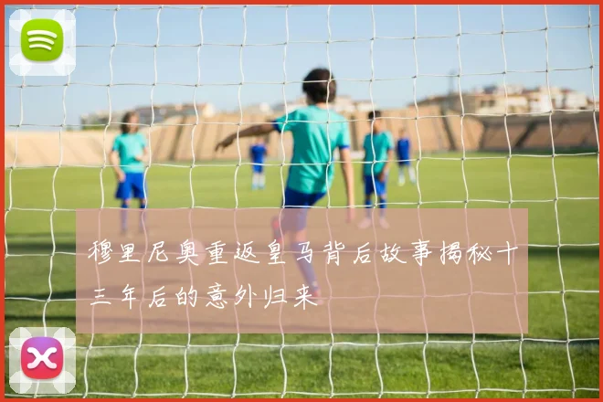 穆里尼奥重返皇马背后故事揭秘十三年后的意外归来