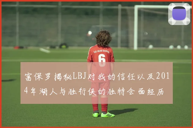 富保罗揭秘LBJ对我的信任以及2014年湖人与独行侠的独特会面经历
